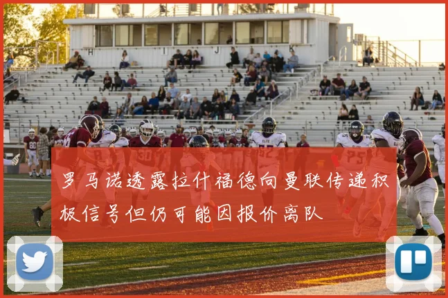 罗马诺透露拉什福德向曼联传递积极信号但仍可能因报价离队