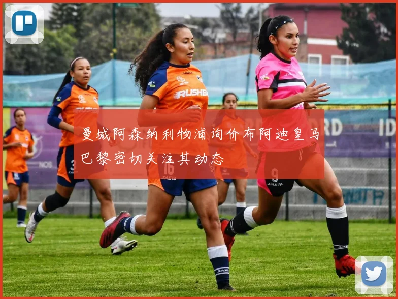 曼城阿森纳利物浦询价布阿迪皇马巴黎密切关注其动态