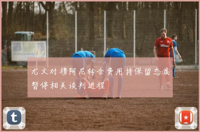 尤文对穆阿尼转会费用持保留态度暂停相关谈判进程