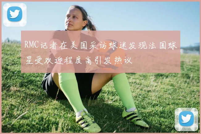 RMC记者在美国采访球迷发现法国球星受欢迎程度高引发热议