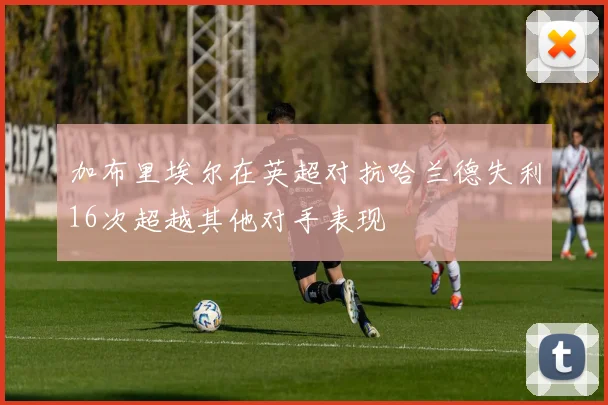 加布里埃尔在英超对抗哈兰德失利16次超越其他对手表现