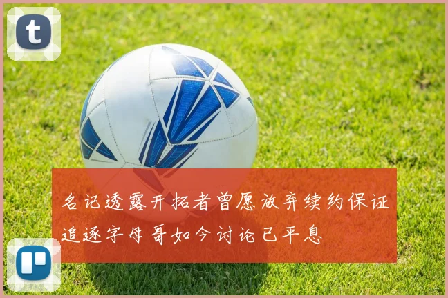 名记透露开拓者曾愿放弃续约保证追逐字母哥如今讨论已平息