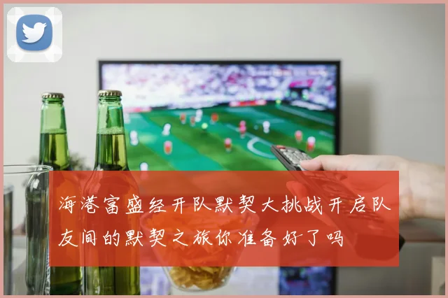 海港富盛经开队默契大挑战开启队友间的默契之旅你准备好了吗