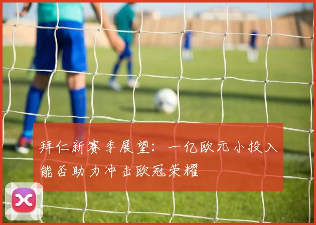 拜仁新赛季展望：一亿欧元小投入能否助力冲击欧冠荣耀